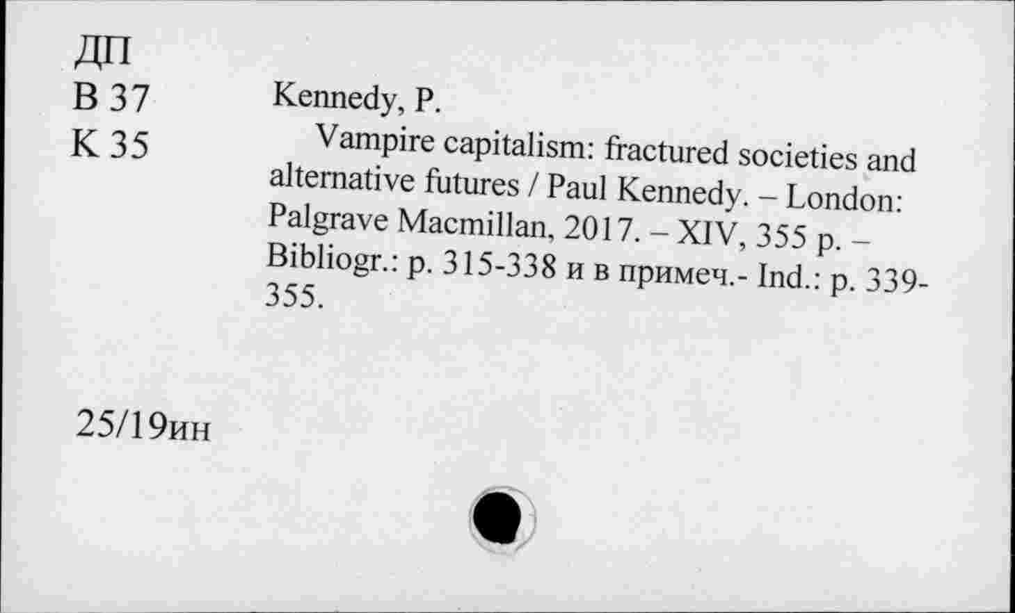 ﻿B 37
K 35
Kennedy, P.
Vampire capitalism: fractured societies and alternative futures / Paul Kennedy. - London: Palgrave Macmillan, 2017. - XIV, 355 p. -Bibliogr.: p. 315-338 n b npuMen.- Ind.: p. 339-355.
25/1 9kh